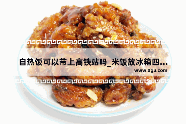 自热饭可以带上高铁站吗_米饭放冰箱四天还能炒吗