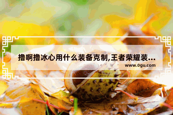 撸啊撸冰心用什么装备克制,王者荣耀装备克制表