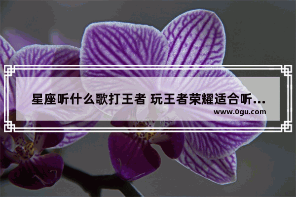 星座听什么歌打王者 玩王者荣耀适合听的歌