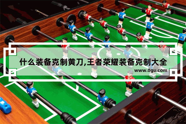 什么装备克制黄刀,王者荣耀装备克制大全