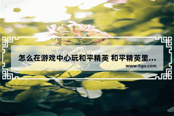 怎么在游戏中心玩和平精英 和平精英里怎么玩游戏
