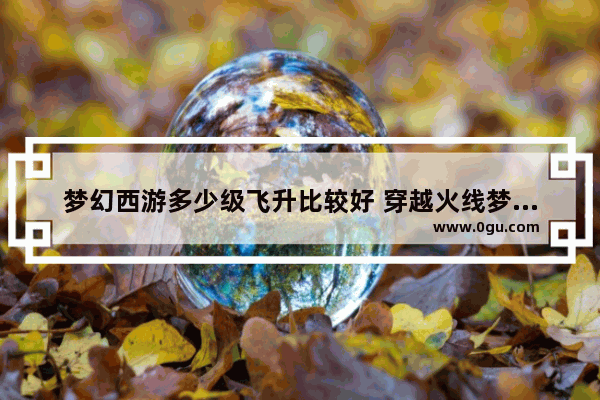 梦幻西游多少级飞升比较好 穿越火线梦幻级