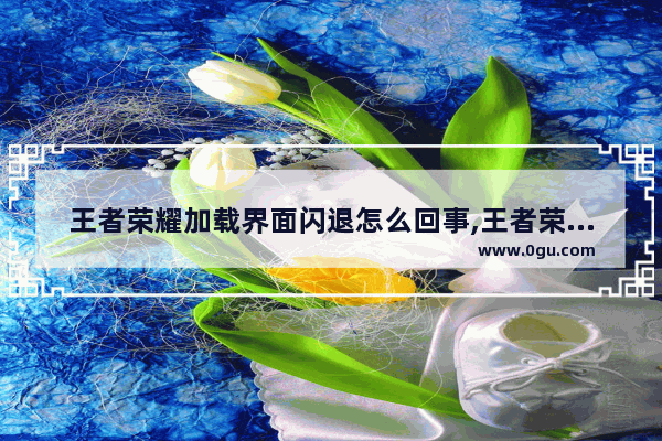 王者荣耀加载界面闪退怎么回事,王者荣耀一直闪退