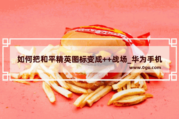 如何把和平精英图标变成++战场_华为手机怎么进入和平精英绝地求生++战场