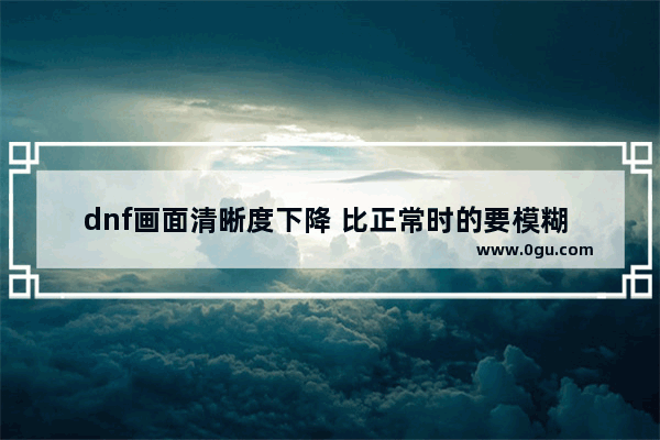 dnf画面清晰度下降 比正常时的要模糊 怎么回事_地下城进图后人物不清晰
