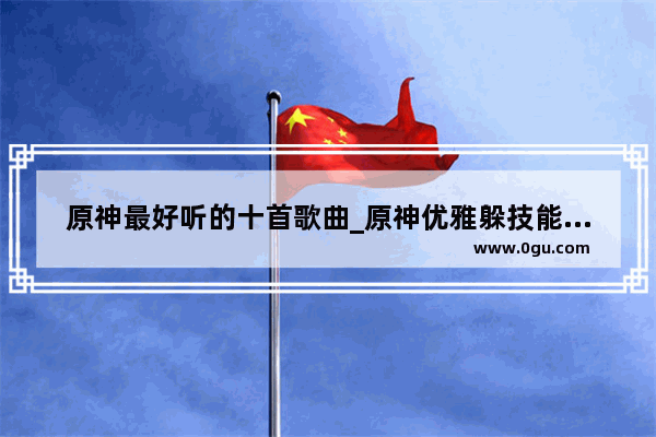 原神最好听的十首歌曲_原神优雅躲技能音乐叫什么
