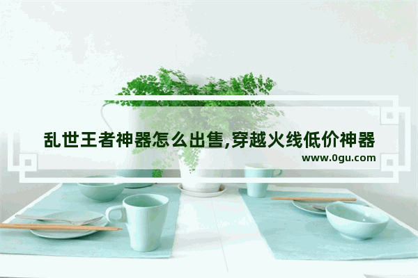 乱世王者神器怎么出售,穿越火线低价神器