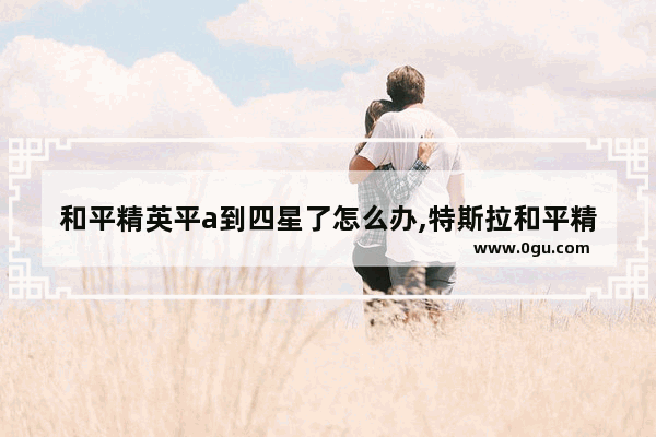 和平精英平a到四星了怎么办,特斯拉和平精英四星追加