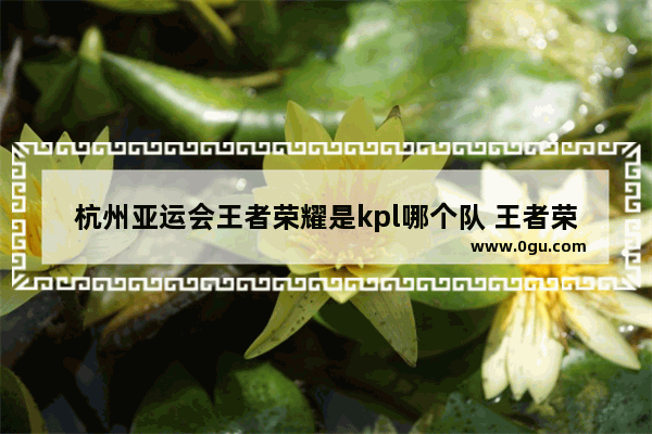 杭州亚运会王者荣耀是kpl哪个队 王者荣耀杭州比赛