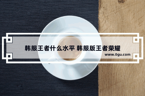 韩服王者什么水平 韩服版王者荣耀