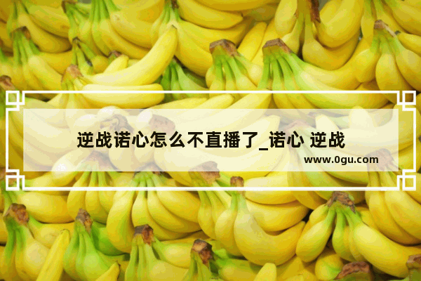 逆战诺心怎么不直播了_诺心 逆战