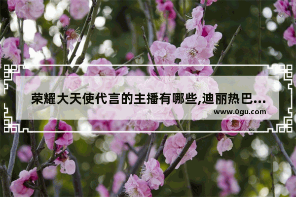 荣耀大天使代言的主播有哪些,迪丽热巴玩儿和平精英