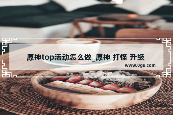 原神top活动怎么做_原神 打怪 升级 刷装备