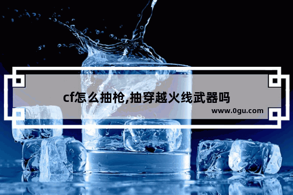 cf怎么抽枪,抽穿越火线武器吗