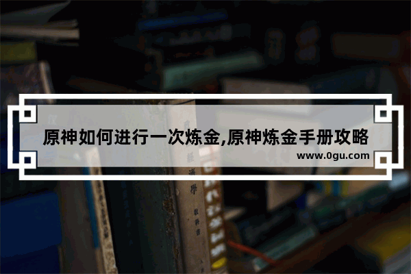 原神如何进行一次炼金,原神炼金手册攻略