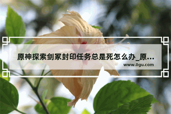 原神探索剑冢封印任务总是死怎么办_原神未知的剑冢怎么过