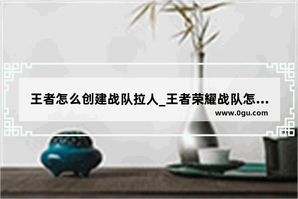 王者怎么创建战队拉人_王者荣耀战队怎么拉人