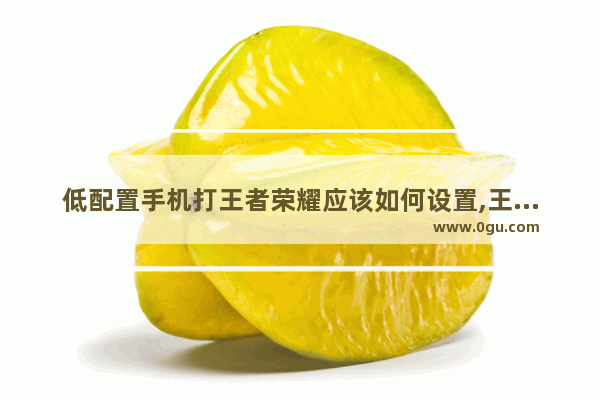 低配置手机打王者荣耀应该如何设置,王者荣耀该怎么打