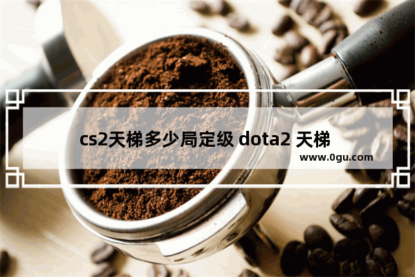 cs2天梯多少局定级 dota2 天梯 定级