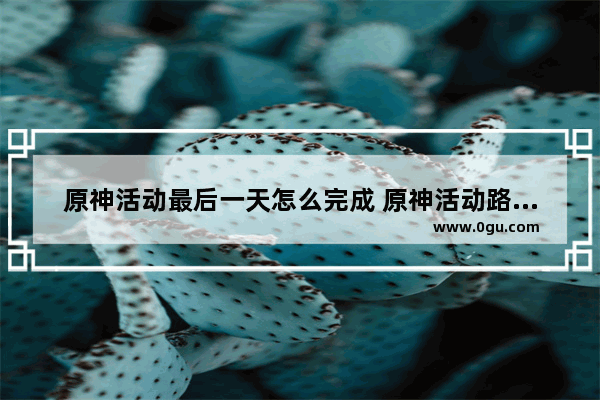 原神活动最后一天怎么完成 原神活动路线攻略