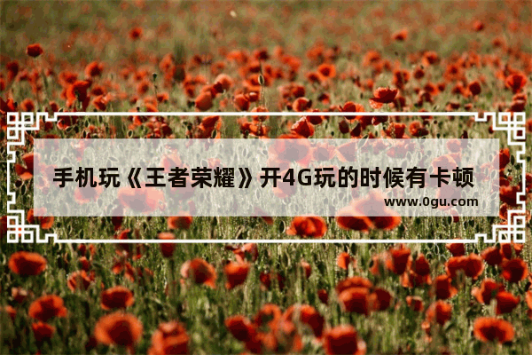 手机玩《王者荣耀》开4G玩的时候有卡顿 这是为什么 王者荣耀4g很卡