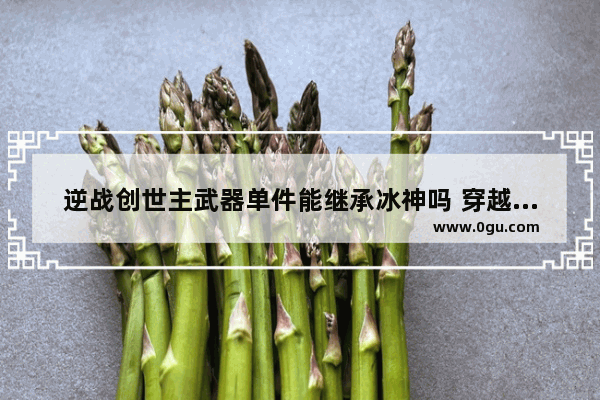 逆战创世主武器单件能继承冰神吗 穿越火线卡主武器