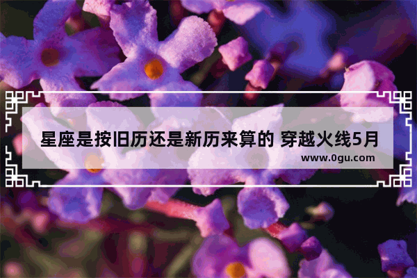 星座是按旧历还是新历来算的 穿越火线5月的占卜