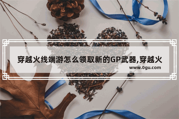 穿越火线端游怎么领取新的GP武器,穿越火线 gp英雄武器