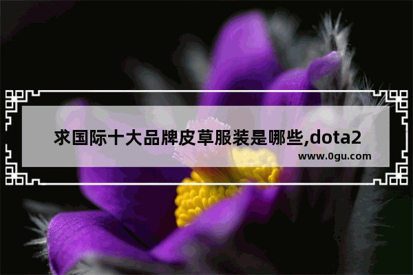 求国际十大品牌皮草服装是哪些,dota2卡尔民工