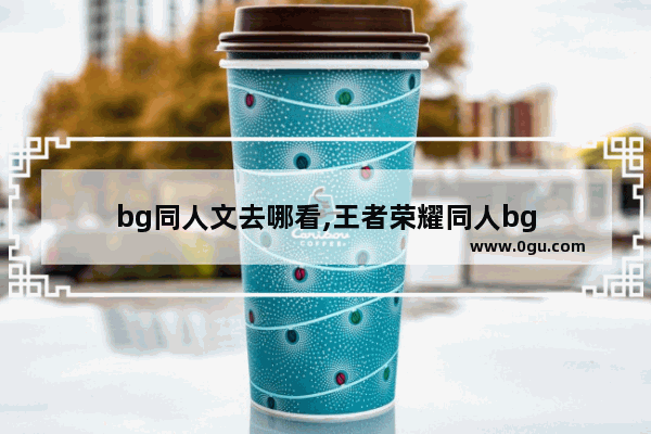 bg同人文去哪看,王者荣耀同人bg
