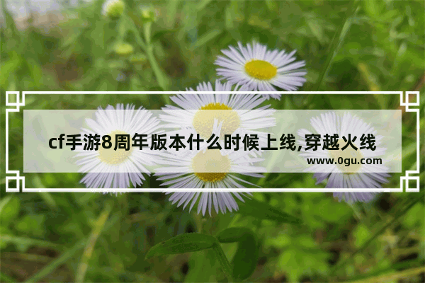 cf手游8周年版本什么时候上线,穿越火线8周年