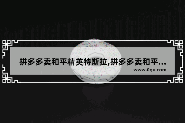 拼多多卖和平精英特斯拉,拼多多卖和平精英特斯拉