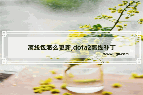 离线包怎么更新,dota2离线补丁