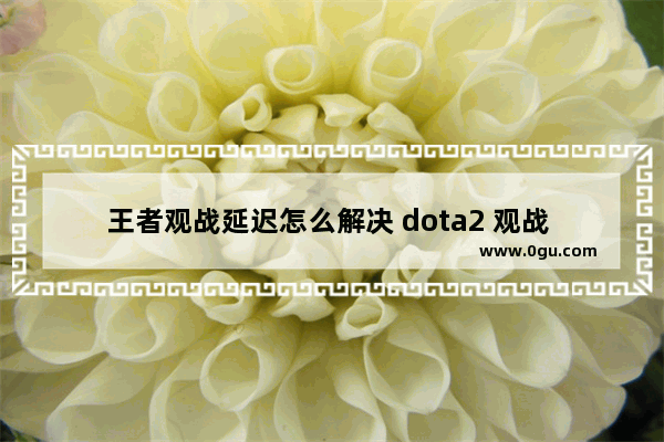 王者观战延迟怎么解决 dota2 观战 延迟