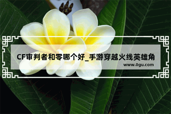 CF审判者和零哪个好_手游穿越火线英雄角色审判者和零哪个好