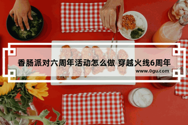 香肠派对六周年活动怎么做 穿越火线6周年活动