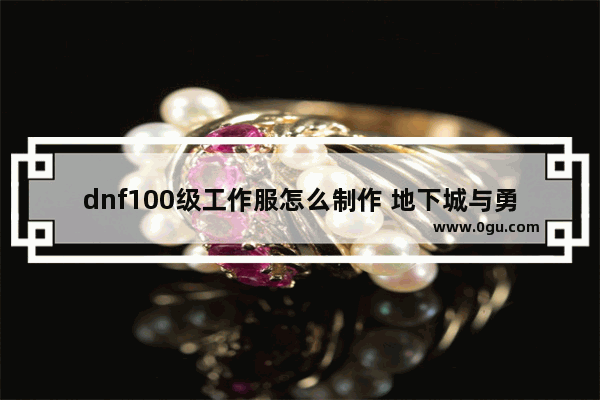 dnf100级工作服怎么制作 地下城与勇士工作服制造