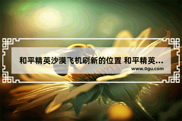 和平精英沙漠飞机刷新的位置 和平精英吃鸡的飞机在哪