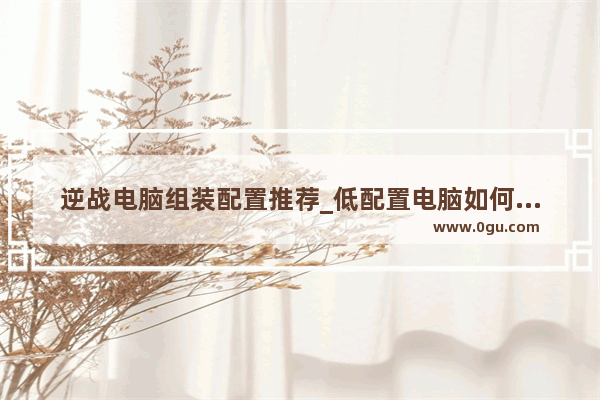 逆战电脑组装配置推荐_低配置电脑如何流畅的玩逆战