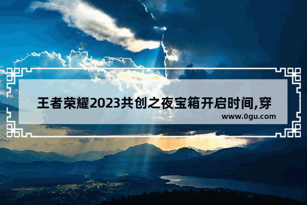 王者荣耀2023共创之夜宝箱开启时间,穿越火线箱子活动
