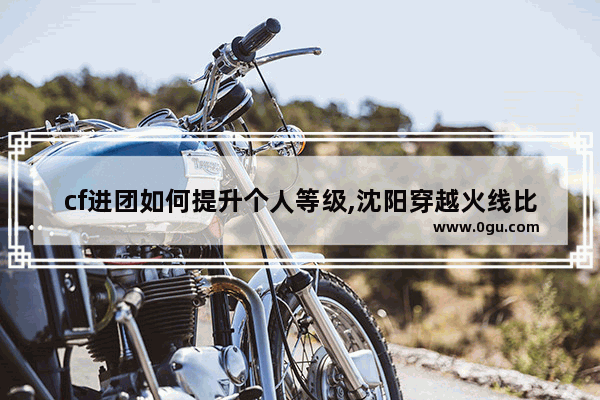 cf进团如何提升个人等级,沈阳穿越火线比赛