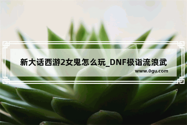 新大话西游2女鬼怎么玩_DNF极诣流浪武士100级史诗装备怎么选择