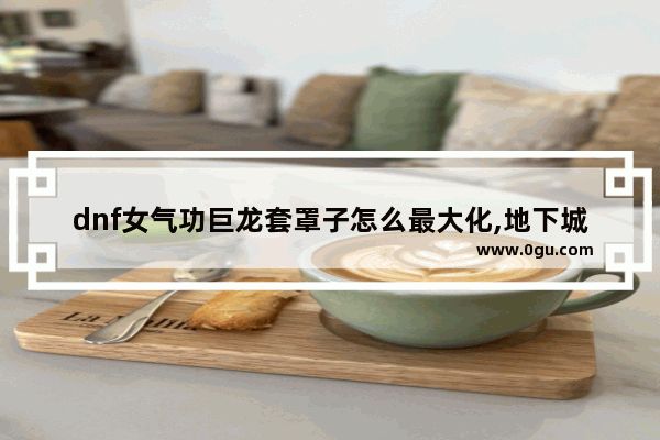dnf女气功巨龙套罩子怎么最大化,地下城与勇士念帝巨龙套