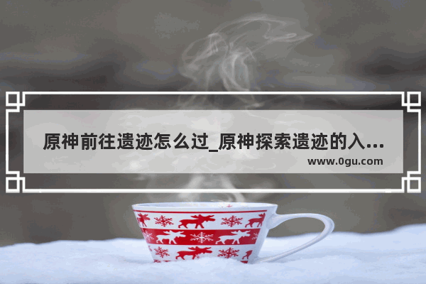 原神前往遗迹怎么过_原神探索遗迹的入口怎么进去