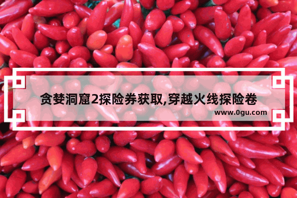 贪婪洞窟2探险券获取,穿越火线探险卷