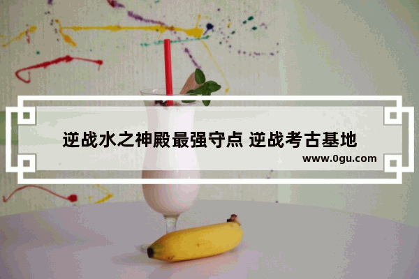 逆战水之神殿最强守点 逆战考古基地