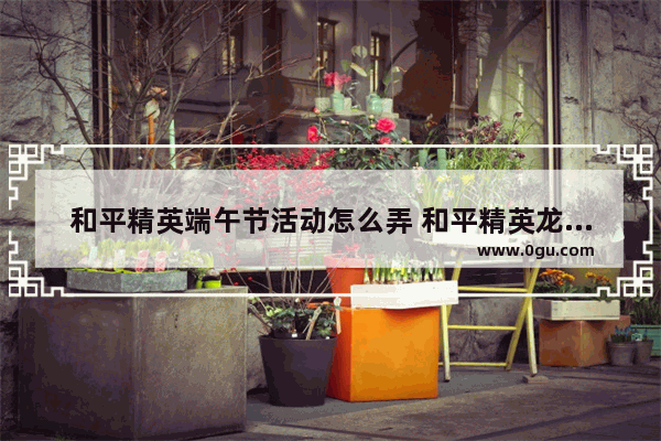 和平精英端午节活动怎么弄 和平精英龙舟赛道在哪里