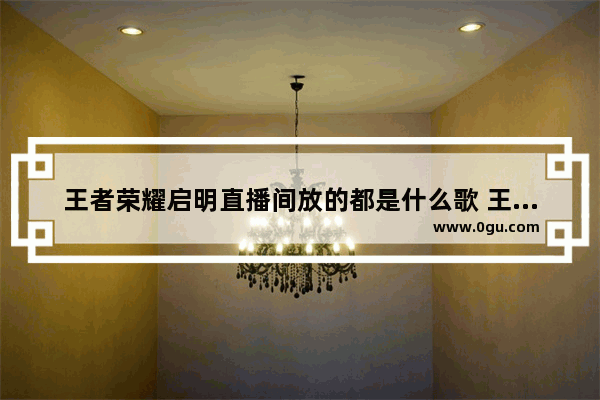 王者荣耀启明直播间放的都是什么歌 王者荣耀主播歌曲