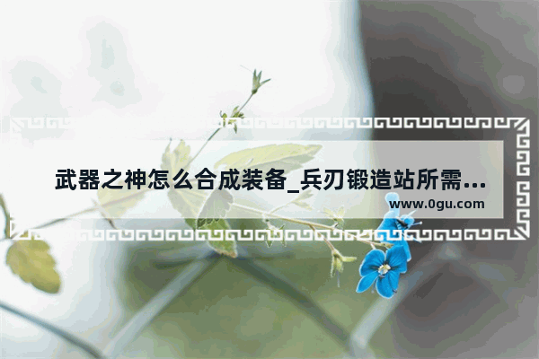 武器之神怎么合成装备_兵刃锻造站所需材料怎么搞