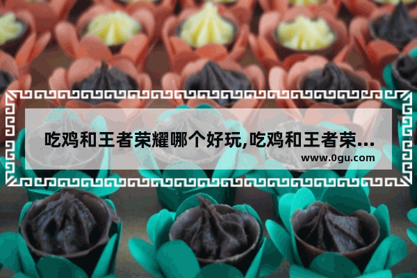 吃鸡和王者荣耀哪个好玩,吃鸡和王者荣耀哪个好玩